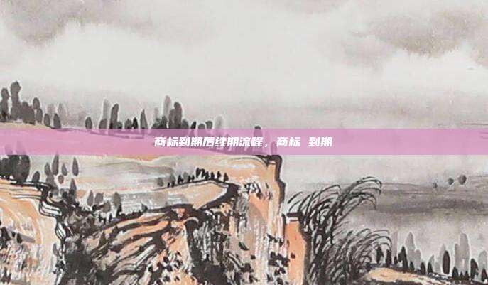 商标到期后续期流程，商标 到期