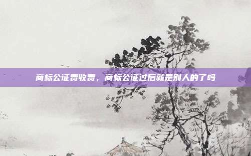 商标公证费收费，商标公证过后就是别人的了吗