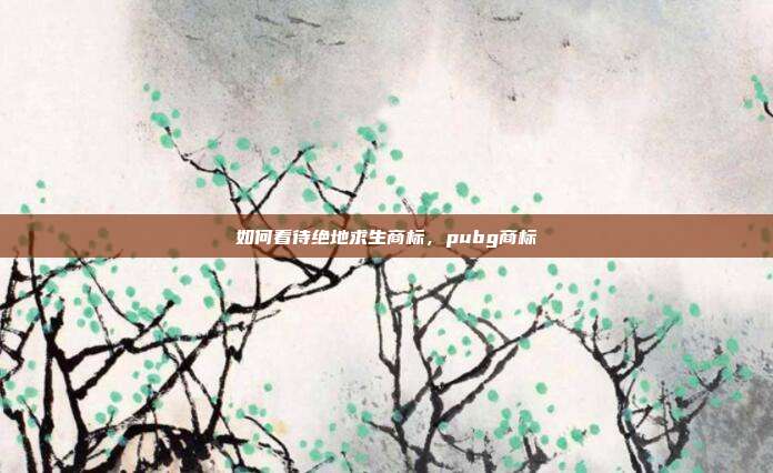如何看待绝地求生商标,pubg商标