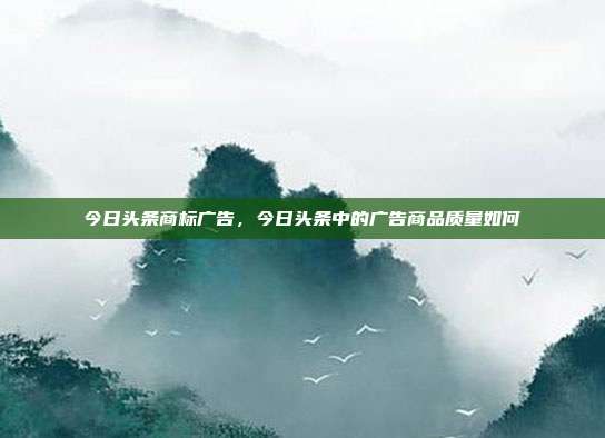 今日头条商标广告，今日头条中的广告商品质量如何