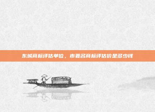 东城商标评估单位,市著名商标评估价是多少钱
