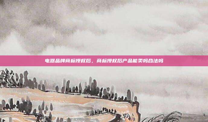 电器品牌商标授权后,商标授权后产品能卖吗合法吗
