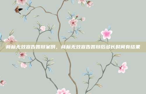 商标无效宣告答辩案例,商标无效宣告答辩后多长时间有结果