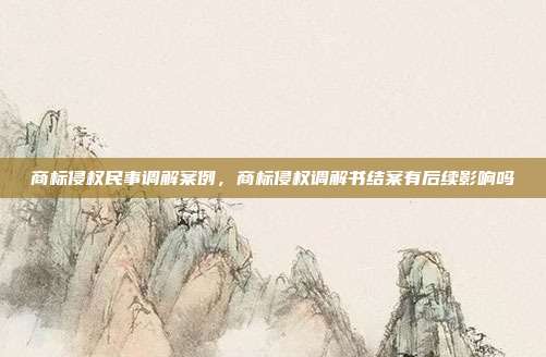 商标侵权民事调解案例,商标侵权调解书结案有后续影响吗