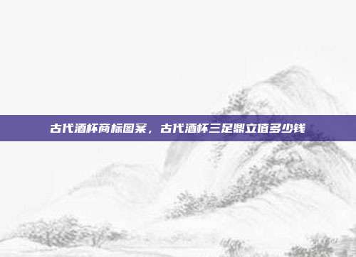 古代酒杯商标图案，古代酒杯三足鼎立值多少钱
