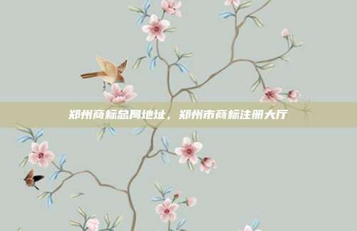 郑州商标总局地址,郑州市商标注册大厅