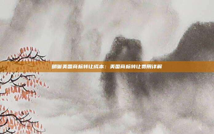 明晰美国商标转让成本:美国商标转让费用详解
