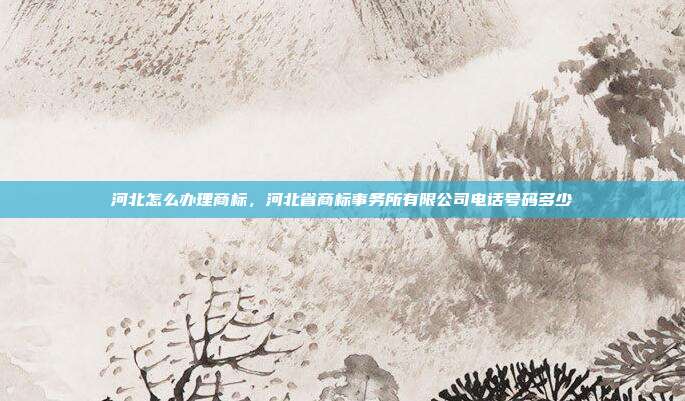 河北怎么办理商标,河北省商标事务所有限公司电话号码多少