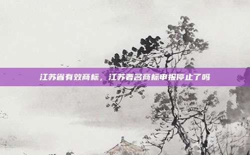 江苏省有效商标，江苏著名商标申报停止了吗