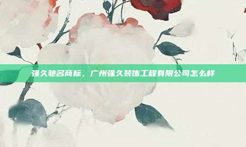 强久驰名商标，广州强久装饰工程有限公司怎么样