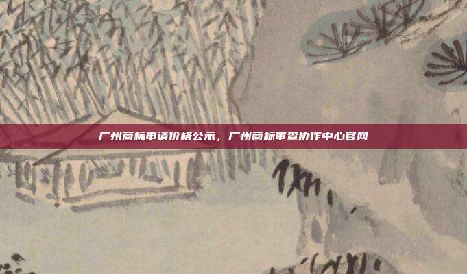 广州商标申请价格公示,广州商标审查协作中心官网