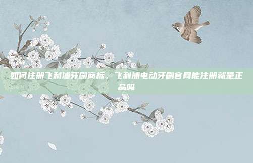 如何注册飞利浦牙刷商标,飞利浦电动牙刷官网能注册就是正品吗