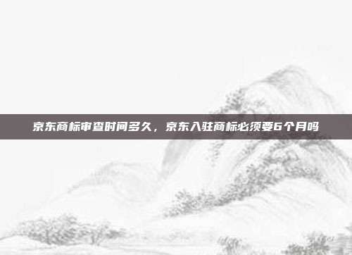 京东商标审查时间多久,京东入驻商标必须要6个月吗