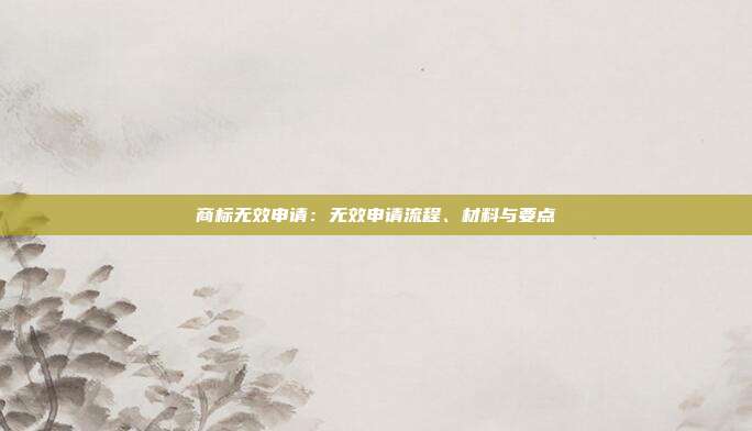 商标无效申请:无效申请流程、材料与要点