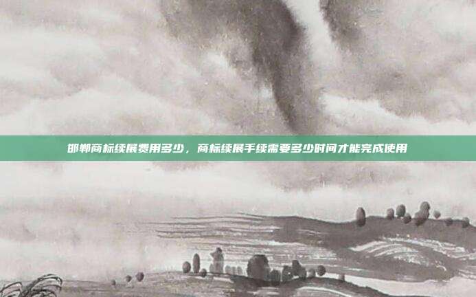 邯郸商标续展费用多少,商标续展手续需要多少时间才能完成使用