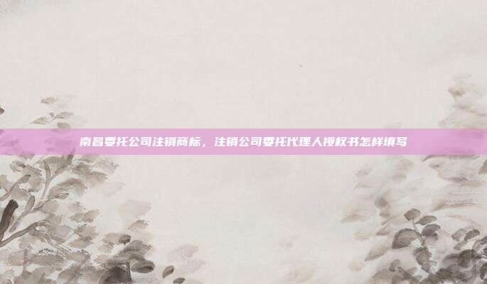 南昌委托公司注销商标,注销公司委托代理人授权书怎样填写