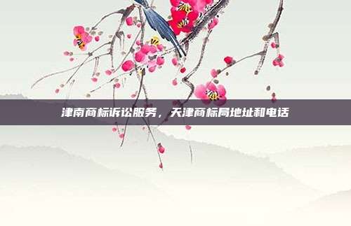 津南商标诉讼服务，天津商标局地址和电话