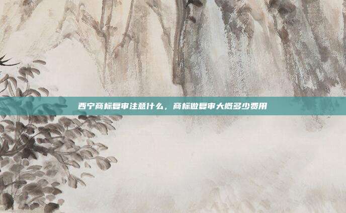 西宁商标复审注意什么，商标做复审大概多少费用