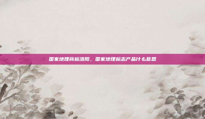 国家地理商标洛阳,国家地理标志产品什么意思