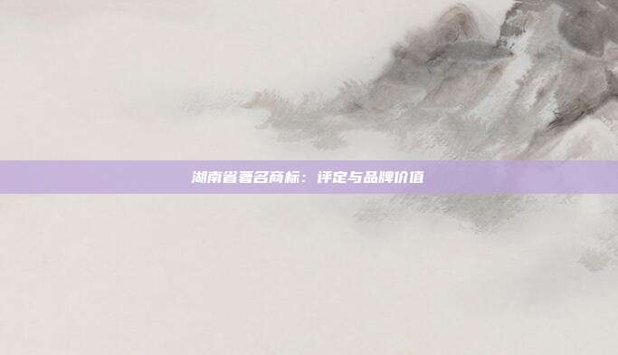 湖南省著名商标:评定与品牌价值