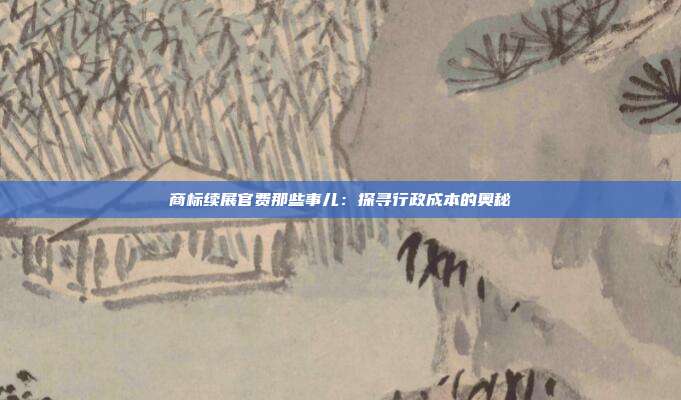 商标续展官费那些事儿:探寻行政成本的奥秘