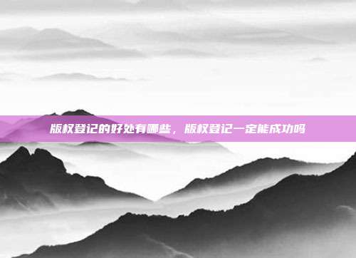 版权登记的好处有哪些,版权登记一定能成功吗