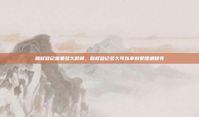 版权登记需要多久时间,版权登记多久可以拿到受理通知书