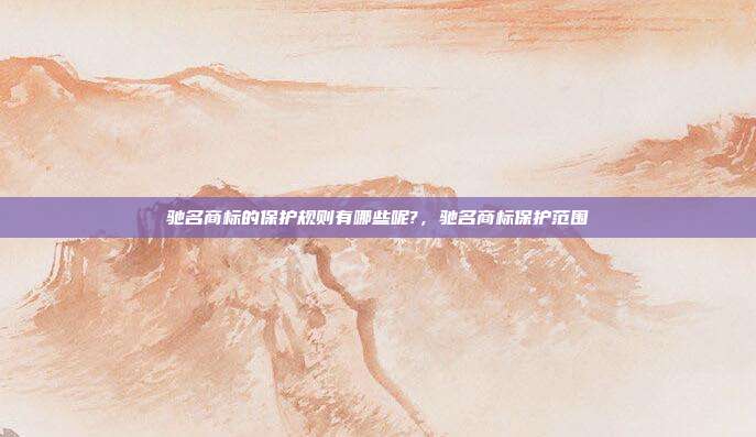 驰名商标的保护规则有哪些呢?,驰名商标保护范围