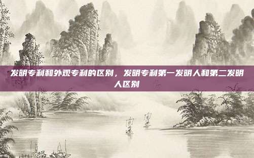 发明专利和外观专利的区别,发明专利第一发明人和第二发明人区别
