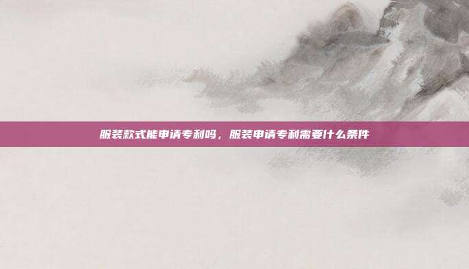 服装款式能申请专利吗,服装申请专利需要什么条件