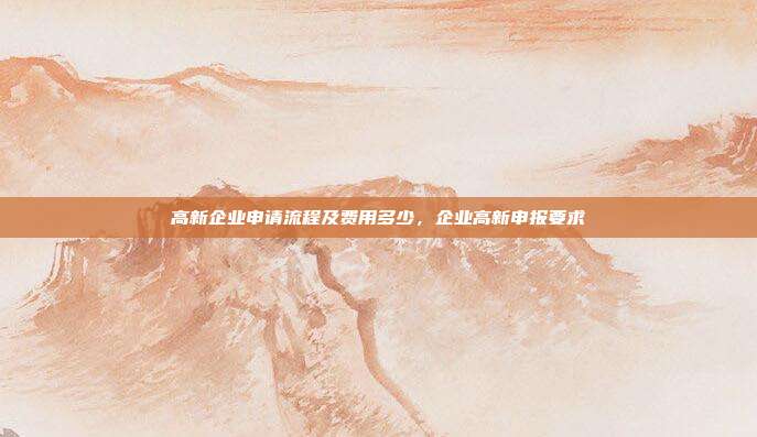高新企业申请流程及费用多少，企业高新申报要求