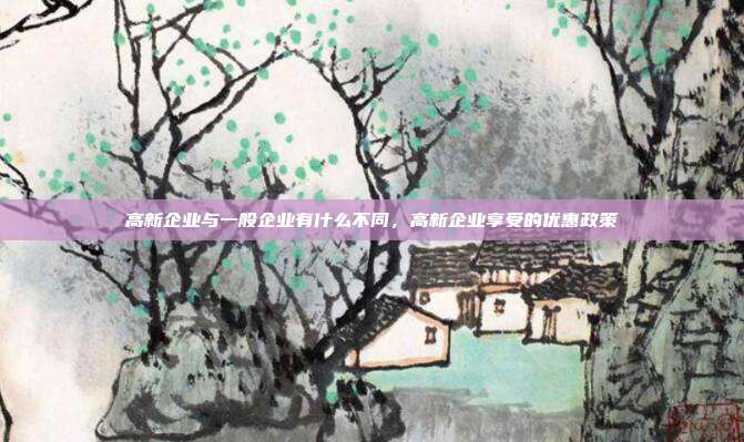 高新企业与一般企业有什么不同，高新企业享受的优惠政策