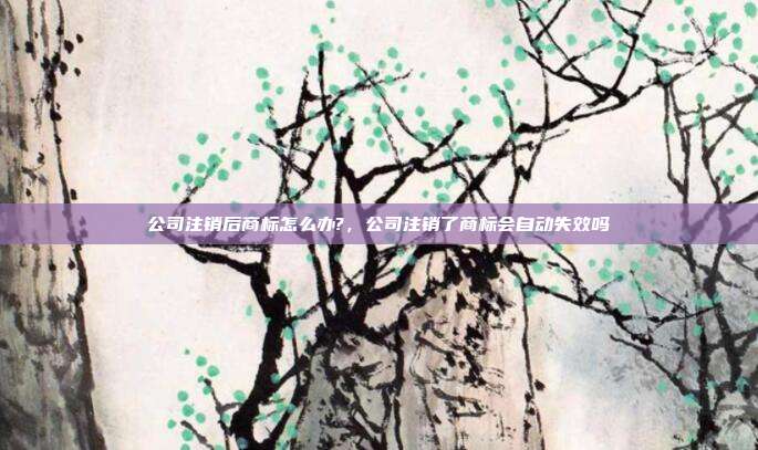 公司注销后商标怎么办?,公司注销了商标会自动失效吗