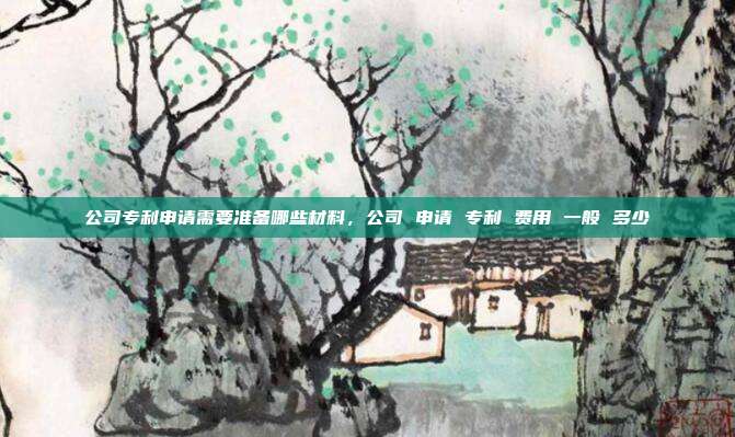 公司专利申请需要准备哪些材料,公司 申请 专利 费用 一般 多少