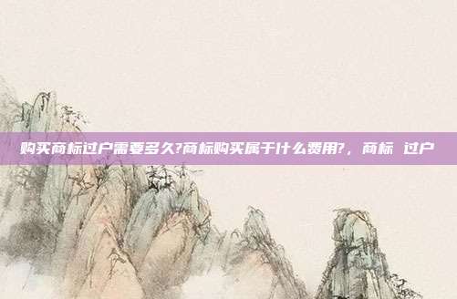 购买商标过户需要多久?商标购买属于什么费用?，商标 过户