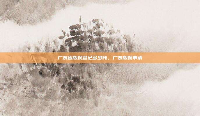 广东省版权登记多少钱,广东版权申请