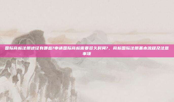 国际商标注册途径有哪些?申请国际商标需要多久时间?,商标国际注册基本流程及注意事项
