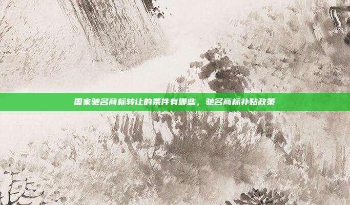 国家驰名商标转让的条件有哪些,驰名商标补贴政策