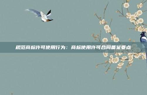 规范商标许可使用行为:商标使用许可合同备案要点