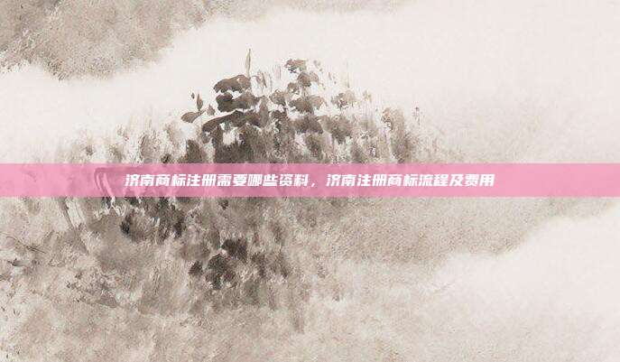 济南商标注册需要哪些资料,济南注册商标流程及费用