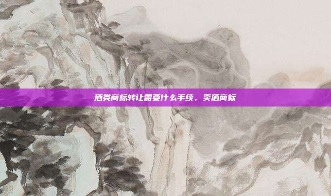酒类商标转让需要什么手续,卖酒商标