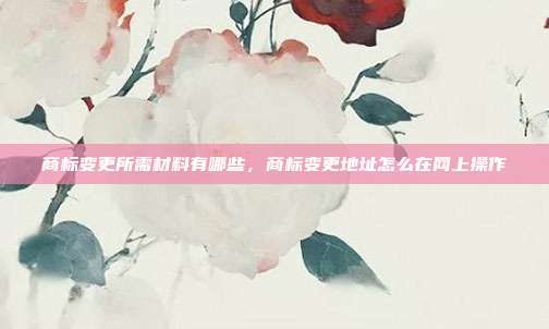 商标变更所需材料有哪些,商标变更地址怎么在网上操作