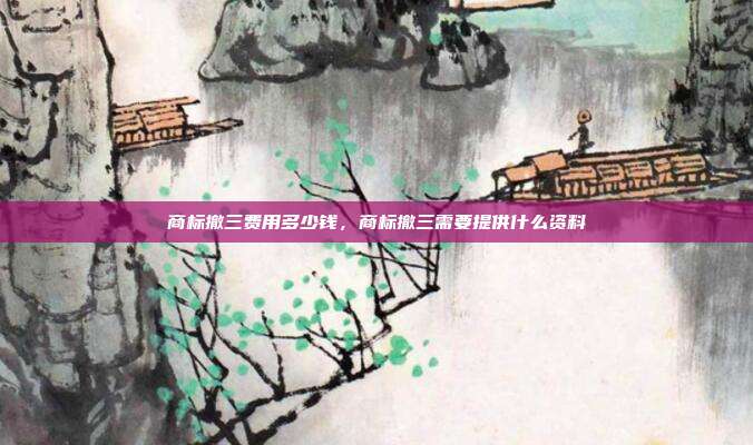商标撤三费用多少钱,商标撤三需要提供什么资料