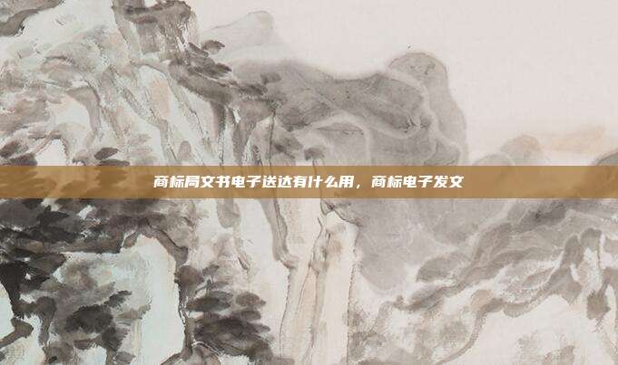 商标局文书电子送达有什么用，商标电子发文