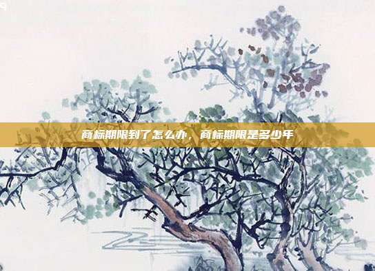 商标期限到了怎么办,商标期限是多少年