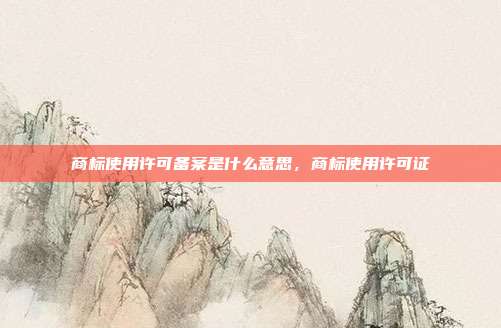 商标使用许可备案是什么意思,商标使用许可证