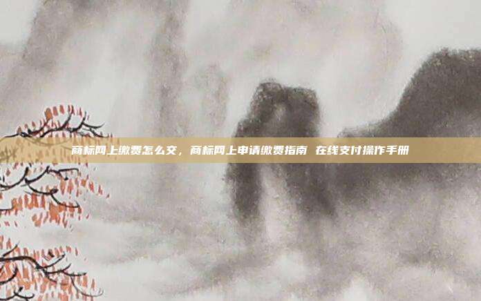 商标网上缴费怎么交,商标网上申请缴费指南 在线支付操作手册