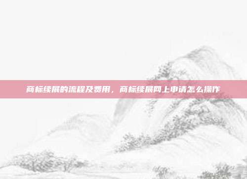 商标续展的流程及费用，商标续展网上申请怎么操作