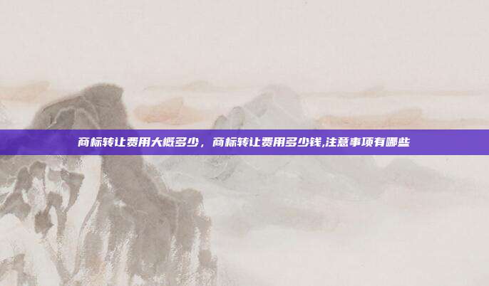商标转让费用大概多少,商标转让费用多少钱,注意事项有哪些