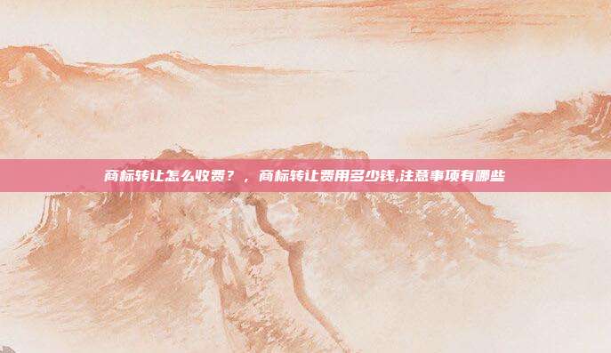 商标转让怎么收费?,商标转让费用多少钱,注意事项有哪些